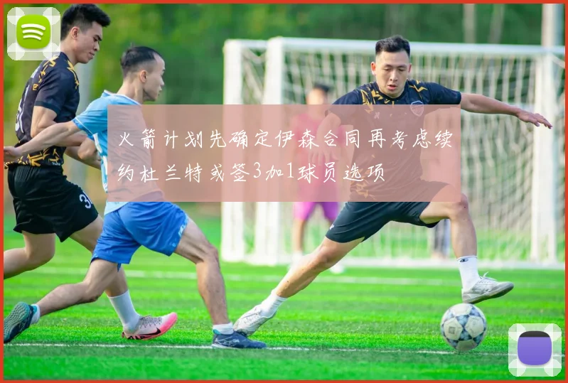 火箭计划先确定伊森合同再考虑续约杜兰特或签3加1球员选项