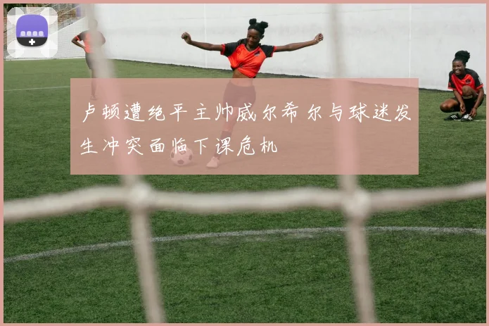 卢顿遭绝平主帅威尔希尔与球迷发生冲突面临下课危机