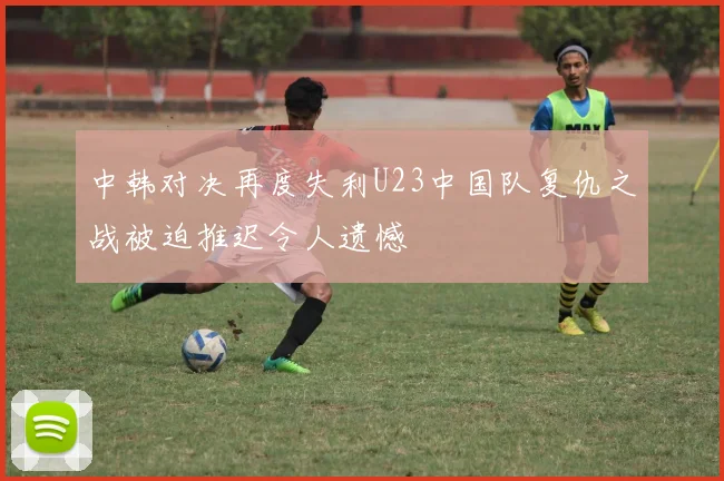 中韩对决再度失利U23中国队复仇之战被迫推迟令人遗憾