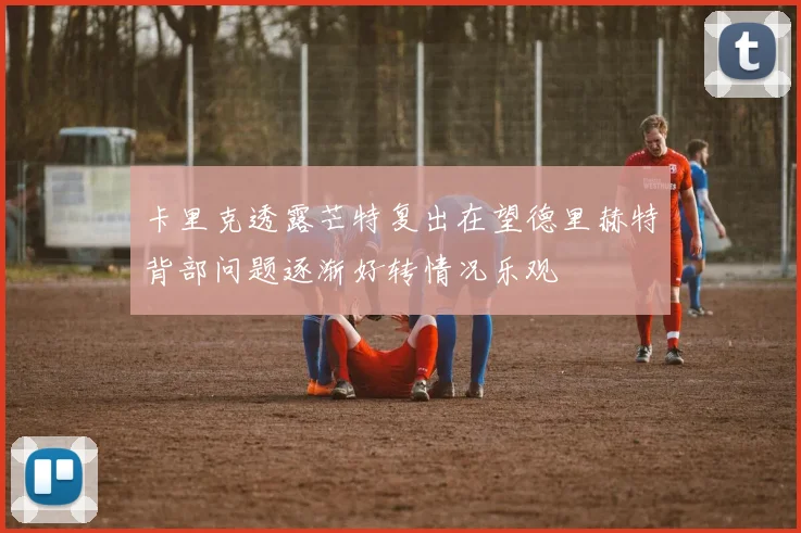 卡里克透露芒特复出在望德里赫特背部问题逐渐好转情况乐观