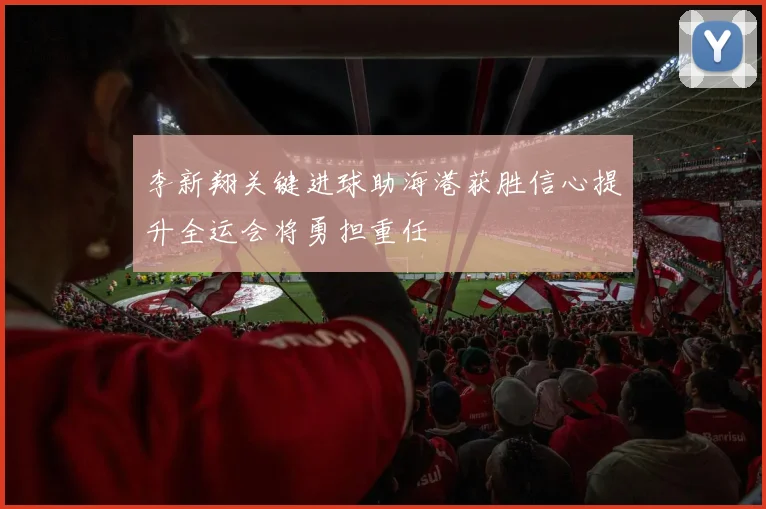 李新翔关键进球助海港获胜信心提升全运会将勇担重任