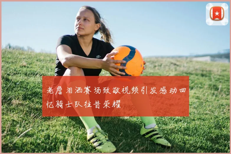 老詹泪洒赛场致敬视频引发感动回忆骑士队往昔荣耀