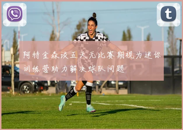 阿特金森谈五天无比赛期视为迷你训练营助力解决球队问题