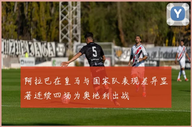 阿拉巴在皇马与国家队表现差异显著连续四场为奥地利出战