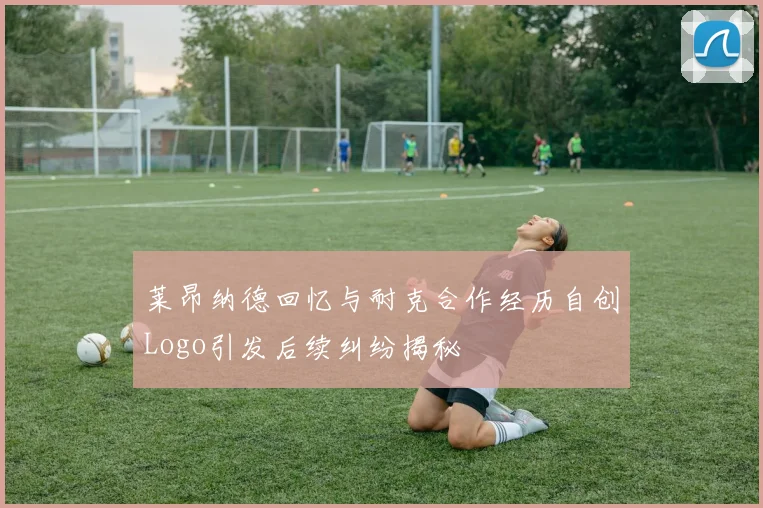 莱昂纳德回忆与耐克合作经历自创Logo引发后续纠纷揭秘