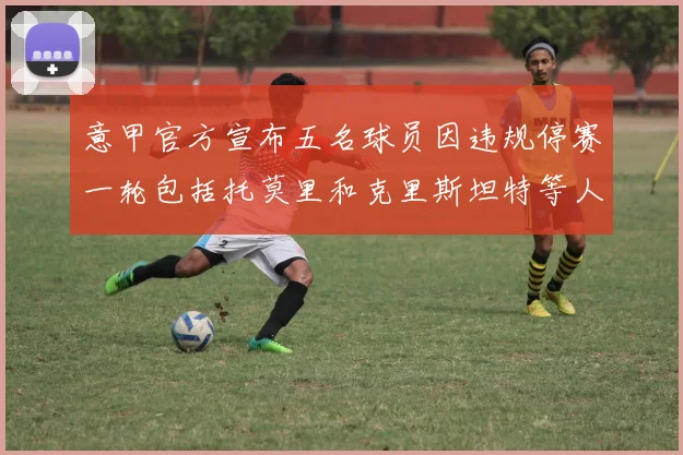 意甲官方宣布五名球员因违规停赛一轮包括托莫里和克里斯坦特等人