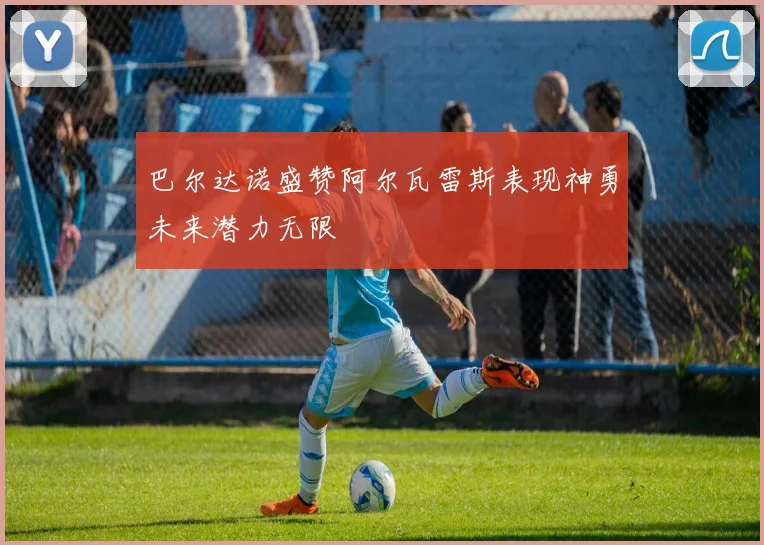 巴尔达诺盛赞阿尔瓦雷斯表现神勇未来潜力无限