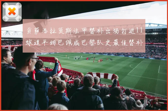 贡萨洛拉莫斯法甲替补出场打进11球追平姆巴佩成巴黎队史最佳替补射手
