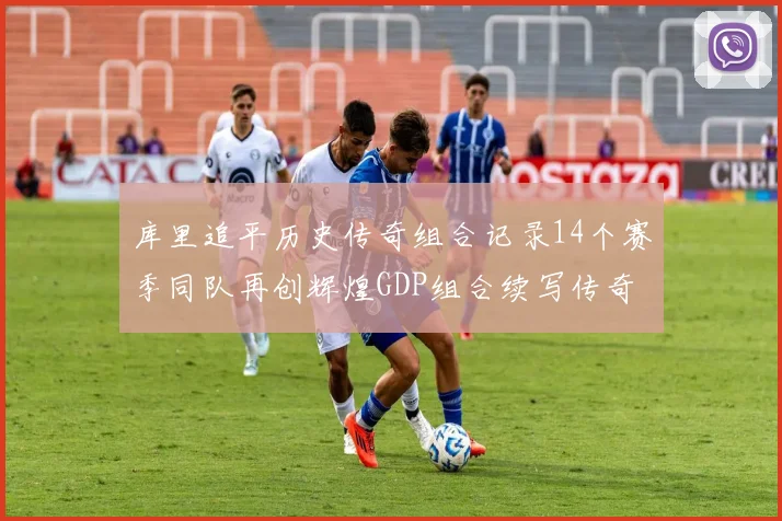 库里追平历史传奇组合记录14个赛季同队再创辉煌GDP组合续写传奇