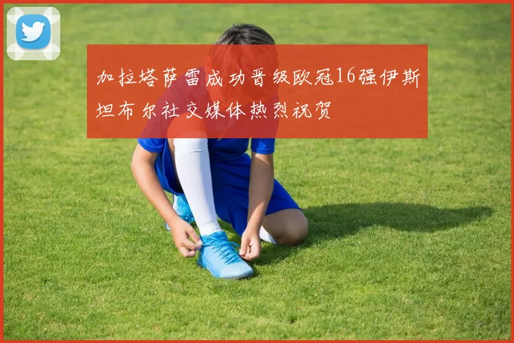 加拉塔萨雷成功晋级欧冠16强伊斯坦布尔社交媒体热烈祝贺