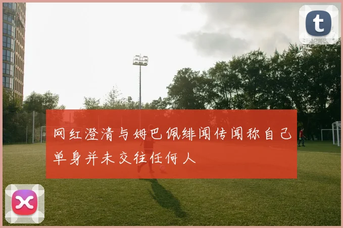 网红澄清与姆巴佩绯闻传闻称自己单身并未交往任何人
