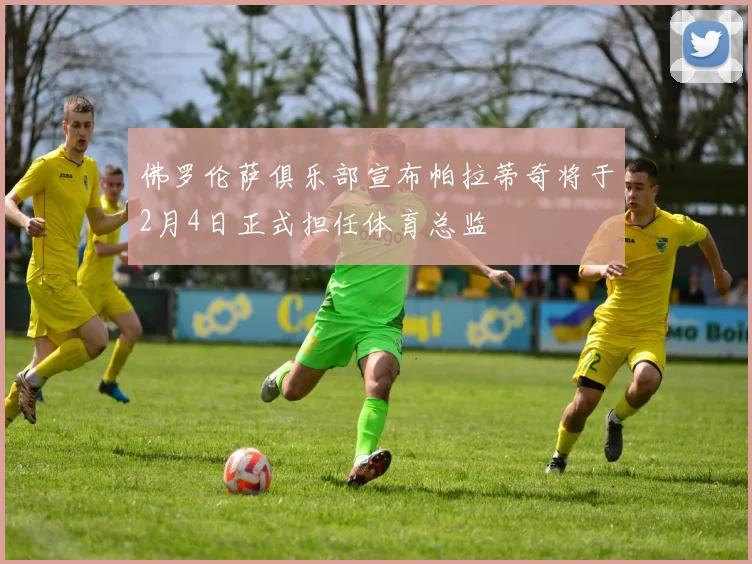 佛罗伦萨俱乐部宣布帕拉蒂奇将于2月4日正式担任体育总监