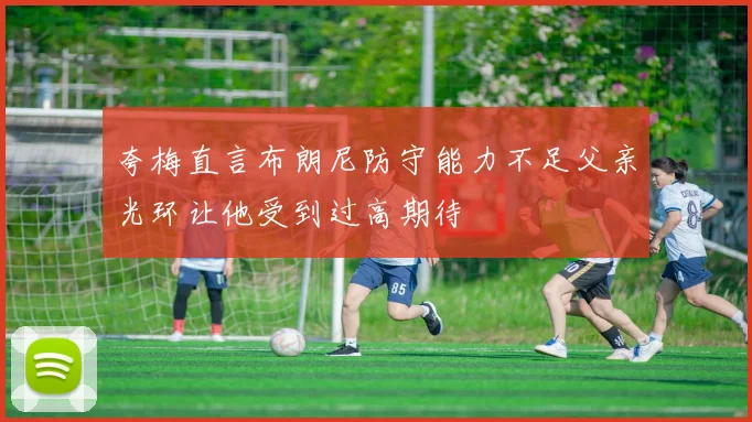 夸梅直言布朗尼防守能力不足父亲光环让他受到过高期待