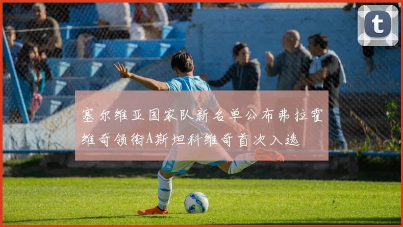 塞尔维亚国家队新名单公布弗拉霍维奇领衔A斯坦科维奇首次入选