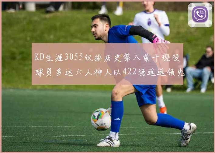 KD生涯3055仅排历史第八前十现役球员多达六人神人以422场遥遥领先