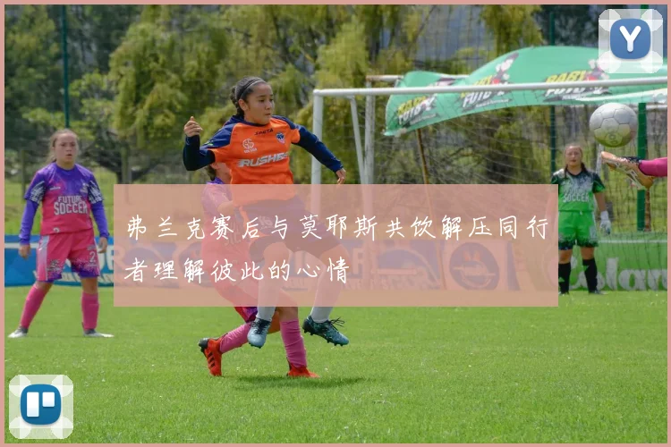 弗兰克赛后与莫耶斯共饮解压同行者理解彼此的心情