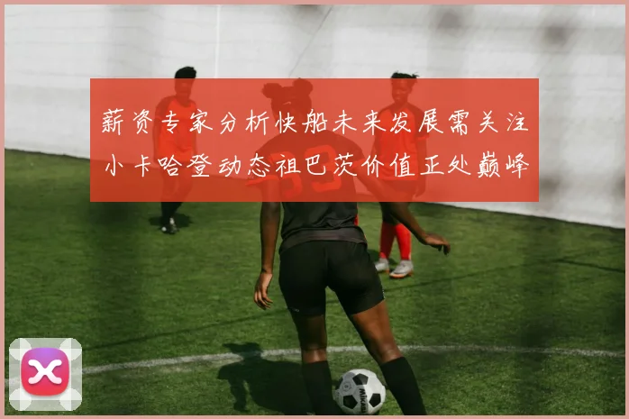 薪资专家分析快船未来发展需关注小卡哈登动态祖巴茨价值正处巅峰