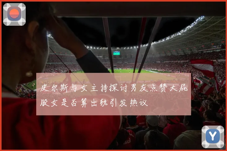 皮尔斯与女主持探讨男友点赞大屁股女是否算出轨引发热议