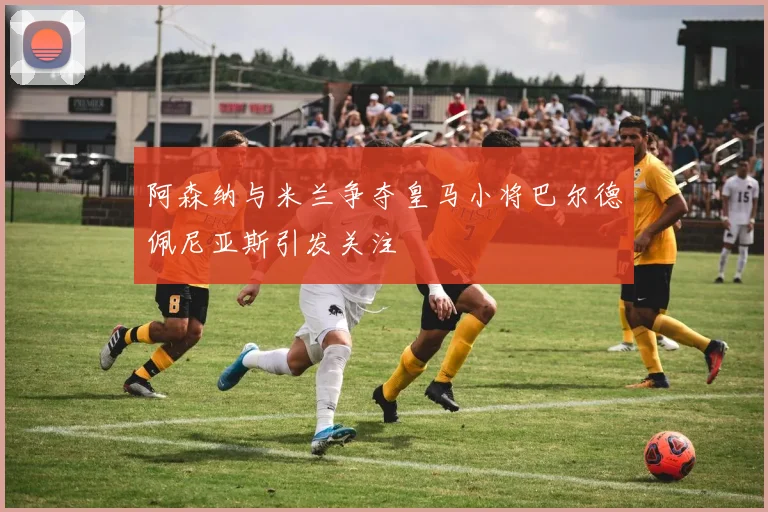 阿森纳与米兰争夺皇马小将巴尔德佩尼亚斯引发关注