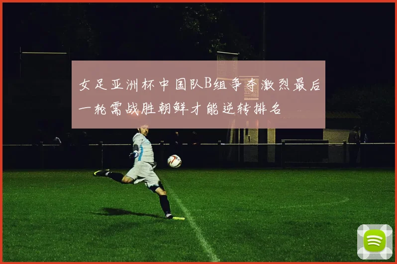 女足亚洲杯中国队B组争夺激烈最后一轮需战胜朝鲜才能逆转排名