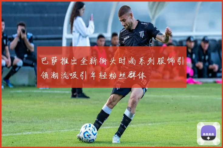 巴萨推出全新街头时尚系列服饰引领潮流吸引年轻粉丝群体