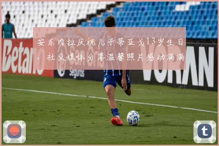 安东内拉庆祝儿子蒂亚戈13岁生日，社交媒体分享温馨照片感动满满
