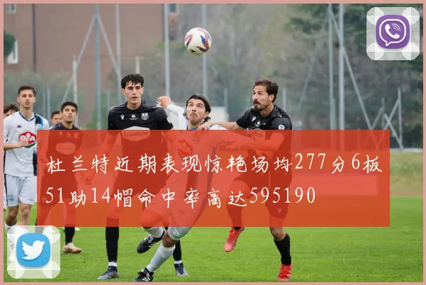 杜兰特近期表现惊艳场均277分6板51助14帽命中率高达595190