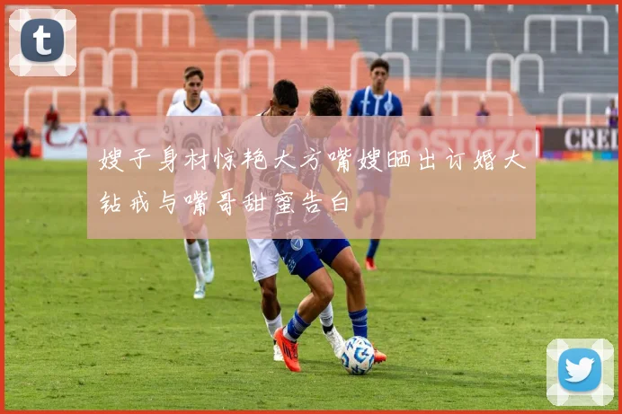 嫂子身材惊艳大方嘴嫂晒出订婚大钻戒与嘴哥甜蜜告白