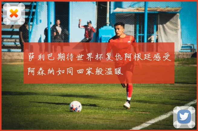 萨利巴期待世界杯复仇阿根廷感受阿森纳如同回家般温暖
