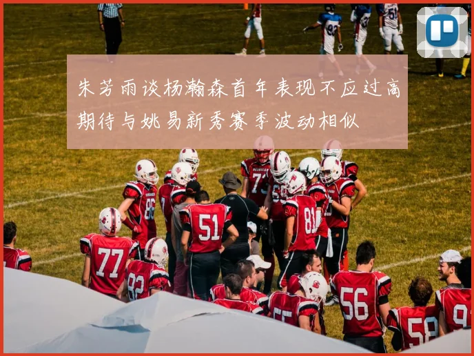 朱芳雨谈杨瀚森首年表现不应过高期待与姚易新秀赛季波动相似