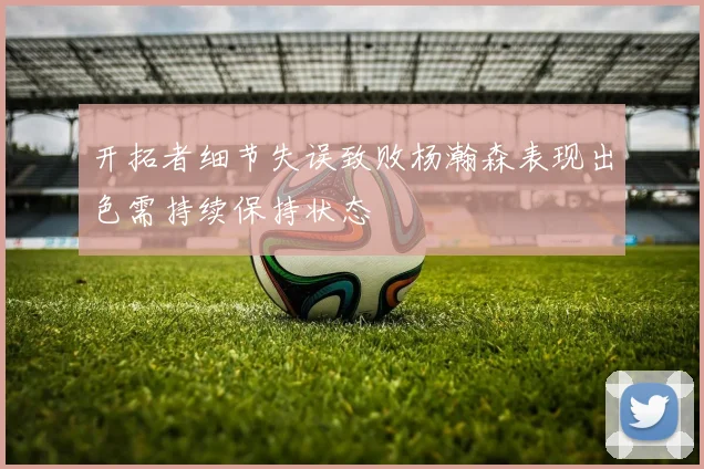 开拓者细节失误致败杨瀚森表现出色需持续保持状态