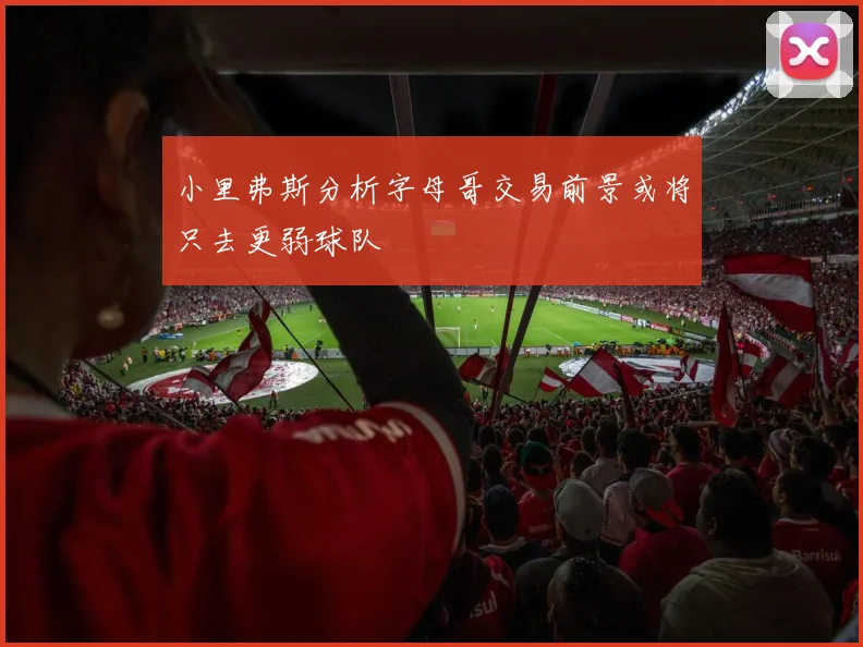 小里弗斯分析字母哥交易前景或将只去更弱球队