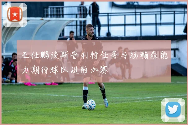 王仕鹏谈斯普利特任务与杨瀚森能力期待球队进附加赛