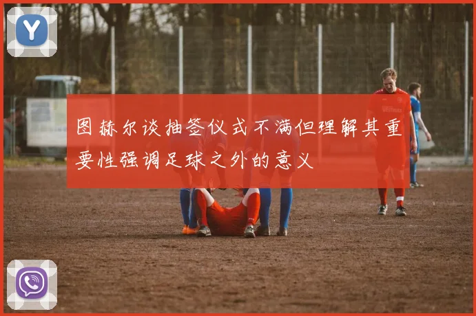 图赫尔谈抽签仪式不满但理解其重要性强调足球之外的意义