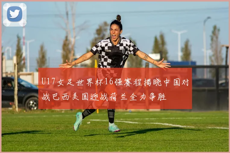 U17女足世界杯16强赛程揭晓中国对战巴西美国迎战荷兰全力争胜