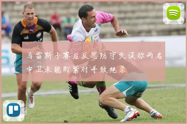 马雷斯卡赛后反思防守失误称两名中卫未能盯紧对手致绝杀