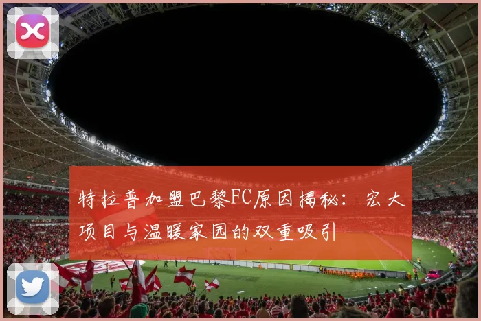 特拉普加盟巴黎FC原因揭秘：宏大项目与温暖家园的双重吸引