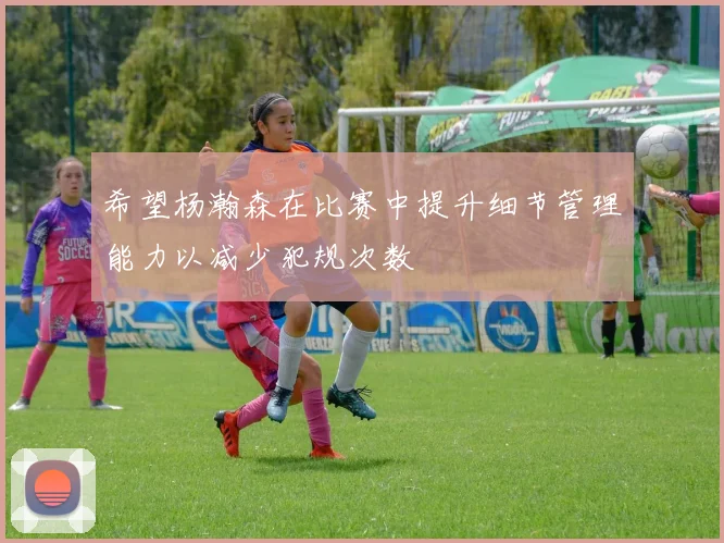 希望杨瀚森在比赛中提升细节管理能力以减少犯规次数