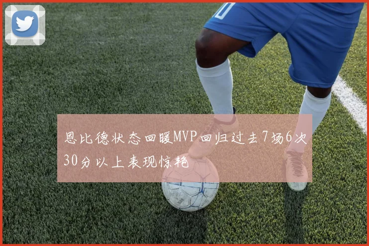 恩比德状态回暖MVP回归过去7场6次30分以上表现惊艳