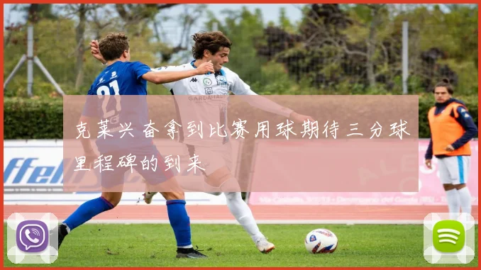 克莱兴奋拿到比赛用球期待三分球里程碑的到来