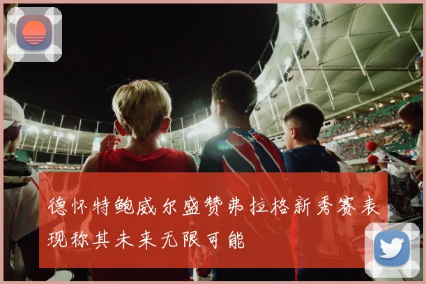 德怀特鲍威尔盛赞弗拉格新秀赛表现称其未来无限可能