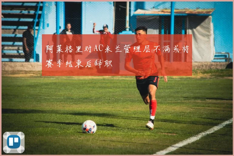 阿莱格里对AC米兰管理层不满或将赛季结束后辞职
