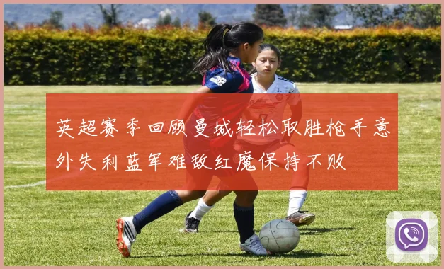 英超赛季回顾曼城轻松取胜枪手意外失利蓝军难敌红魔保持不败