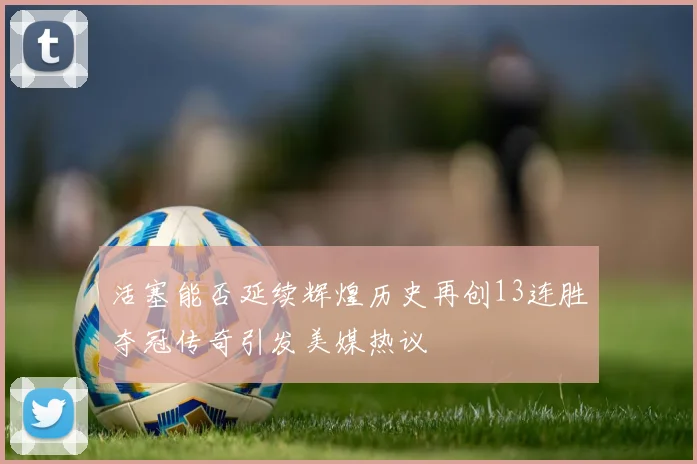 活塞能否延续辉煌历史再创13连胜夺冠传奇引发美媒热议